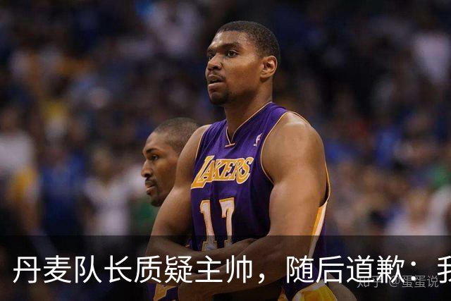 丹麦队长质疑主帅，随后道歉：我不该公开谈论此事